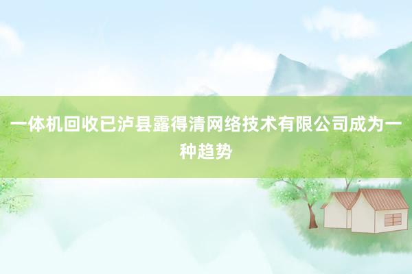 一体机回收已泸县露得清网络技术有限公司成为一种趋势